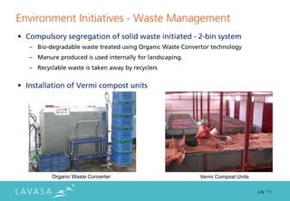 Environment Initiatives - Waste Management
• Compulsory segregation of solid waste initiated - 2-bin system
   – Bio-degradable waste treated using Organic Waste Convertor technology
   – Manure produced is used internally for landscaping.
   – Recyclable waste is taken away by recyclers


• Installation of Vermi compost units




          Organic Waste Converter                           Vermi Compost Units

                                                                                  July ‘11
 