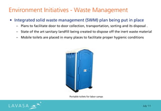 Environment Initiatives - Waste Management
• Integrated solid waste management (SWM) plan being put in place
   – Plans to facilitate door to door collection, transportation, sorting and its disposal .
   – State of the art sanitary landfill being created to dispose off the inert waste material
   – Mobile toilets are placed in many places to facilitate proper hygienic conditions




                                       Portable toilets for labor camps



                                                                                        July ‘11
 