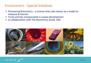 Environment - Special Initiatives
• Pioneering Biomimicry – a science that uses nature as a model to
  measure & mentor
• To be actively incorporated in Lavasa development
• In collaboration with The Biomimicry Guild, USA




                                                                     July ‘11
 