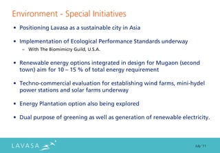 Environment - Special Initiatives
• Positioning Lavasa as a sustainable city in Asia

• Implementation of Ecological Performance Standards underway
   – With The Biomimicry Guild, U.S.A.


• Renewable energy options integrated in design for Mugaon (second
  town) aim for 10 – 15 % of total energy requirement

• Techno-commercial evaluation for establishing wind farms, mini-hydel
  power stations and solar farms underway

• Energy Plantation option also being explored

• Dual purpose of greening as well as generation of renewable electricity.



                                                                    July ‘11
 