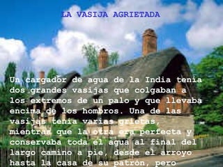 LA VASIJA AGRIETADA




Un cargador de agua de la India tenía
dos grandes vasijas que colgaban a
los extremos de un palo y que llevaba
encima de los hombros. Una de las
vasijas tenía varias grietas,
mientras que la otra era perfecta y
conservaba toda el agua al final del
largo camino a pie, desde el arroyo
hasta la casa de su patrón, pero
 