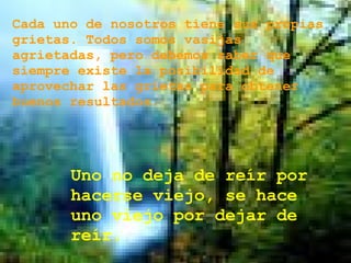 Cada uno de nosotros tiene sus propias grietas. Todos somos vasijas agrietadas, pero debemos saber que siempre existe la posibilidad de aprovechar las grietas para obtener buenos resultados.  Uno no deja de reír por hacerse viejo, se hace uno viejo por dejar de reír.  
