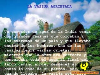 LA VASIJA AGRIETADA
Un cargador de agua de la India tenía
dos grandes vasijas que colgaban a
los extremos de un palo y que llevaba
encima de los hombros. Una de las
vasijas tenía varias grietas,
mientras que la otra era perfecta y
conservaba toda el agua al final del
largo camino a pie, desde el arroyo
hasta la casa de su patrón, pero
cuando llegaba, la vasija rota solo
 