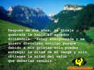 Después de dos años, la tinaja
quebrada le habló al aguador
diciéndole: "Estoy avergonzada y me
quiero disculpar contigo porque
debido a mis grietas solo puedes
entregar la mitad de mi carga y solo
obtienes la mitad del valor
que deberías recibir."
 