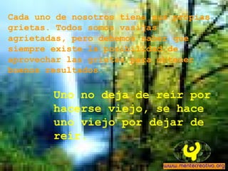 Cada uno de nosotros tiene sus propias
grietas. Todos somos vasijas
agrietadas, pero debemos saber que
siempre existe la posibilidad de
aprovechar las grietas para obtener
buenos resultados.
Uno no deja de reír por
hacerse viejo, se hace
uno viejo por dejar de
reír.
 
