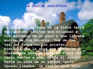 LA VASIJA AGRIETADA  Un cargador de agua de la India tenía dos grandes vasijas que colgaban a los extremos de un palo y que llevaba encima de los hombros. Una de las vasijas tenía varias grietas, mientras que la otra era perfecta y conservaba toda el agua al final del largo camino a pie, desde el arroyo hasta la casa de su patrón, pero cuando llegaba, la vasija rota solo tenía la mitad del agua.   