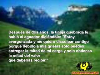 Después de dos años, la tinaja quebrada le
habló al aguador diciéndole: "Estoy
avergonzada y me quiero disculpar contigo
porque debido a mis grietas solo puedes
entregar la mitad de mi carga y solo obtienes
la mitad del valor
que deberías recibir."
 