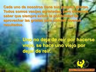 Cada uno de nosotros tiene sus propias grietas.
Todos somos vasijas agrietadas, pero debemos
saber que siempre existe la posibilidad de
aprovechar las grietas para obtener buenos
resultados.



          Uno no deja de reír por hacerse
          viejo, se hace uno viejo por
          dejar de reír.
 