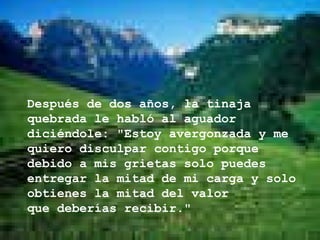 Después de dos años, la tinaja quebrada le habló al aguador diciéndole: "Estoy avergonzada y me quiero disculpar contigo porque debido a mis   grietas solo puedes entregar la mitad de mi carga y solo obtienes la mitad del valor  que deberías recibir."   