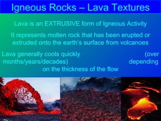 Igneous Rocks – Lava Textures
    Lava is an EXTRUSIVE form of Igneous Activity
   It represents molten rock that has been erupted or
    extruded onto the earth’s surface from volcanoes
Lava generally cools quickly                     (over
months/years/decades)                        depending
              on the thickness of the flow
 