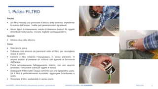 1. Pulizia FILTRO
Perché
 Un filtro intasato può provocare il blocco della lavatrice, impedendo
lo scarico dell’acqua. Inoltre può generare odori sgradevoli.
 Alcuni fattori di intasamento: residui di detersivo, bottoni, fili, oggetti
dimenticati nelle tasche, monete, foglietti ‘acchiappacolore’.
Quando
 Almeno due volte all’anno.
Come
 Staccare la spina.
 Collocare uno straccio da pavimenti sotto al filtro, per raccogliere
acqua e sporco.
 Estrarre il filtro svitando l’impugnatura, in senso antiorario. In
alcune lavatrici è presente un tubicino che agevola la fuoriuscita
dell’acqua.
 Pulire accuratamente l’alloggiamento interno, con uno straccio
arrotolato. Rimuovere eventuali oggetti e residui.
 Sciacquare il filtro sotto l’acqua corrente con uno spazzolino usato.
Se il filtro è particolarmente incrostato: aggiungere bicarbonato e
aceto.
 Rimontare il filtro, avvitandolo in senso orario.
3LAVATRICE A CARICA FRONTALE: Manutenzione periodica = grandi benefici FERNANDO VILLANELLI «IL LAVANDAIO» 04/05/2020
 