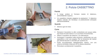 Perché
 A lungo andare si formano residui di detersivo,
ammorbidente e sporco.
 Un cassettino intasato peggiora le prestazioni: 1) detersivo
residuo caricato nei risciacqui; 2) prelevamento anticipato
dell’ammorbidente.
Quando
 Almeno ogni tre mesi.
Come
 Riempire il lavandino (o altro contenitore) con acqua calda,
due tazze di aceto bianco e un cucchiaio di bicarbonato.
 Sfilare il cassettino dei detersivi, con delicatezza.
 Immergere il cassettino nella soluzione, strofinando con uno
spazzolino e con una spugna. Per la rimozione dei residui
più ostinati lasciare in ammollo per qualche ora.
 Pulire accuratamente l’alloggiamento interno, con uno
straccio arrotolato imbevuto con la stessa soluzione.
 Rimontare correttamente il cassettino.
4
2. Pulizia CASSETTINO
LAVATRICE A CARICA FRONTALE: Manutenzione periodica = grandi benefici FERNANDO VILLANELLI «IL LAVANDAIO» 04/05/2020
 