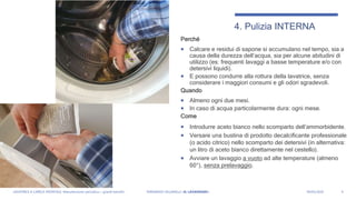 Perché
 Calcare e residui di sapone si accumulano nel tempo, sia a
causa della durezza dell’acqua, sia per alcune abitudini di
utilizzo (es: frequenti lavaggi a basse temperature e/o con
detersivi liquidi).
 E possono condurre alla rottura della lavatrice, senza
considerare i maggiori consumi e gli odori sgradevoli.
Quando
 Almeno ogni due mesi.
 In caso di acqua particolarmente dura: ogni mese.
Come
 Introdurre aceto bianco nello scomparto dell’ammorbidente.
 Versare una bustina di prodotto decalcificante professionale
(o acido citrico) nello scomparto dei detersivi (in alternativa:
un litro di aceto bianco direttamente nel cestello).
 Avviare un lavaggio a vuoto ad alte temperature (almeno
60°), senza prelavaggio.
6
4. Pulizia INTERNA
LAVATRICE A CARICA FRONTALE: Manutenzione periodica = grandi benefici FERNANDO VILLANELLI «IL LAVANDAIO» 04/05/2020
 