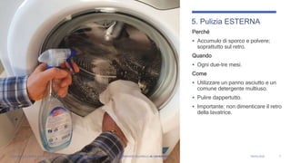 Perché
 Accumulo di sporco e polvere;
soprattutto sul retro.
Quando
 Ogni due-tre mesi.
Come
 Utilizzare un panno asciutto e un
comune detergente multiuso.
 Pulire dappertutto.
 Importante: non dimenticare il retro
della lavatrice.
7
5. Pulizia ESTERNA
LAVATRICE A CARICA FRONTALE: Manutenzione periodica = grandi benefici FERNANDO VILLANELLI «IL LAVANDAIO» 04/05/2020
 