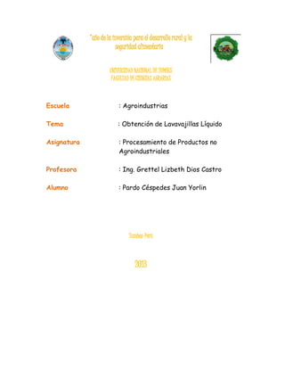 “año de la inversión para el desarrollo rural y la
seguridad alimentaria
UNIVERSIDAD NACIONAL DE TUMBES
FACULTAD DE CIENCIAS AGRARIAS
Escuela : Agroindustrias
Tema : Obtención de Lavavajillas Líquido
Asignatura : Procesamiento de Productos no
Agroindustriales
Profesora : Ing. Grettel Lizbeth Dios Castro
Alumno : Pardo Céspedes Juan Yorlin
Tumbes-Perú
2013
 