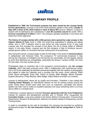 COMPANY PROFILE

Established in 1895, the Turin-based company has been owned by the Lavazza family
for four generations. Lavazza is one of the most important roasters in the world, a leader in
Italy with a share of the retail market in value of about 48% (source: Nielsen). Lavazza is
present with its distributors and subsidiaries in over 90 countries around the world. With a
turnover exceeding €1.2 billion in 2011, the company operates worldwide in the Home and
Away-from-Home segments.

The history of Lavazza started with a little grocery store opened by Luigi Lavazza in the
historic district of Turin, back in 1895: the small shop specialised in roasting and selling
coffee, and in 1927 it became what is now known as Luigi Lavazza S.p.A. It was Luigi
Lavazza who first invented the concept of the blend, the art of mixing coffee of different
origins. In the early Sixties, Lavazza was the first company in Italy to introduce vacuum-
packed ground coffee, an innovation that was nothing short of revolutionary.
Also during this period, Lavazza began to take its first steps in the world of communications
in collaboration with Armando Testa. The company’s TV commercials broadcast in Italy
starring the characters of Caballero and Carmencita are memorable, and the slogans uttered
by actor Nino Manfredi are unforgettable, particularly the famous “Lavazza Coffee: the more
of it you down, the more it picks you up.”

Photography plays an important role in the company’s communications, with the Lavazza
Calendar, which has been produced since 1992 in collaboration with world-famous artists,
and in 2012 has celebrated its twentieth anniversary together with the masters of photography
who helped to make the Calendar such a success over the years: Annie Leibovitz, Elliott
Erwitt, David LaChapelle, Erwin Olaf, Thierry Le Gouès, Miles Aldridge, Marino Parisotto,
Eugenio Recuenco, Finlay MacKay, Mark Seliger, Albert Watson and Ellen von Unwerth.

Lavazza is distinguished, above all, by quality and innovation. Therefore, it has created the
Training Center Network, an international network of over 45 training centres around the
world, where about 30,000 users each year such as customers, journalists and opinion
leaders can learn how to make an excellent espresso and study everything there is to know
about coffee on a broader level.

Furthermore, Lavazza signed an important five-year agreement with the Turin Polytechnic
Institute for research and development activities and, in October 2010, inaugurated the
Innovation Center, a new area created in the historic Settimo Torinese plant. It houses three
Departments: Research & Development, Machine and System Design & Engineering, and the
Training Center.

In order to consolidate its ties with its homeland, the company has launched an ambitious
architectural project for the new Executive Centre which will be inaugurated in Turin in
2015.
 