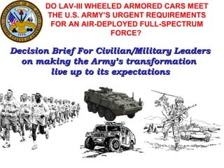 DO LAV-III WHEELED ARMORED CARS MEET
       THE U.S. ARMY’S URGENT REQUIREMENTS
        FOR AN AIR-DEPLOYED FULL-SPECTRUM
                       FORCE?

Decision Brief For Civilian/Military Leaders
  on making the Army’s transformation
         live up to its expectations
 