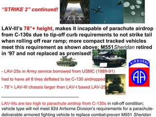 “STRIKE 2” continued!


LAV-III’s 78”+ height, makes it incapable of parachute airdrop
from C-130s due to tip-off curb requirements to not strike tail
when rolling off rear ramp; more compact tracked vehicles
meet this requirement as shown above; M551Sheridan retired
in ‘97 and not replaced as promised!


- LAV-25s in Army service borrowed from USMC (1989-91)
had to have all 8 tires deflated to be C-130 airdropped
- 78”+ LAV-III chassis larger than LAV-I based LAV-25s
________________________________
LAV-IIIs are too high to parachute airdrop from C-130s in roll-off condition;
vehicle type will not meet 82d Airborne Division’s requirements for a parachute-
deliverable armored fighting vehicle to replace combat-proven M551 Sheridan
 