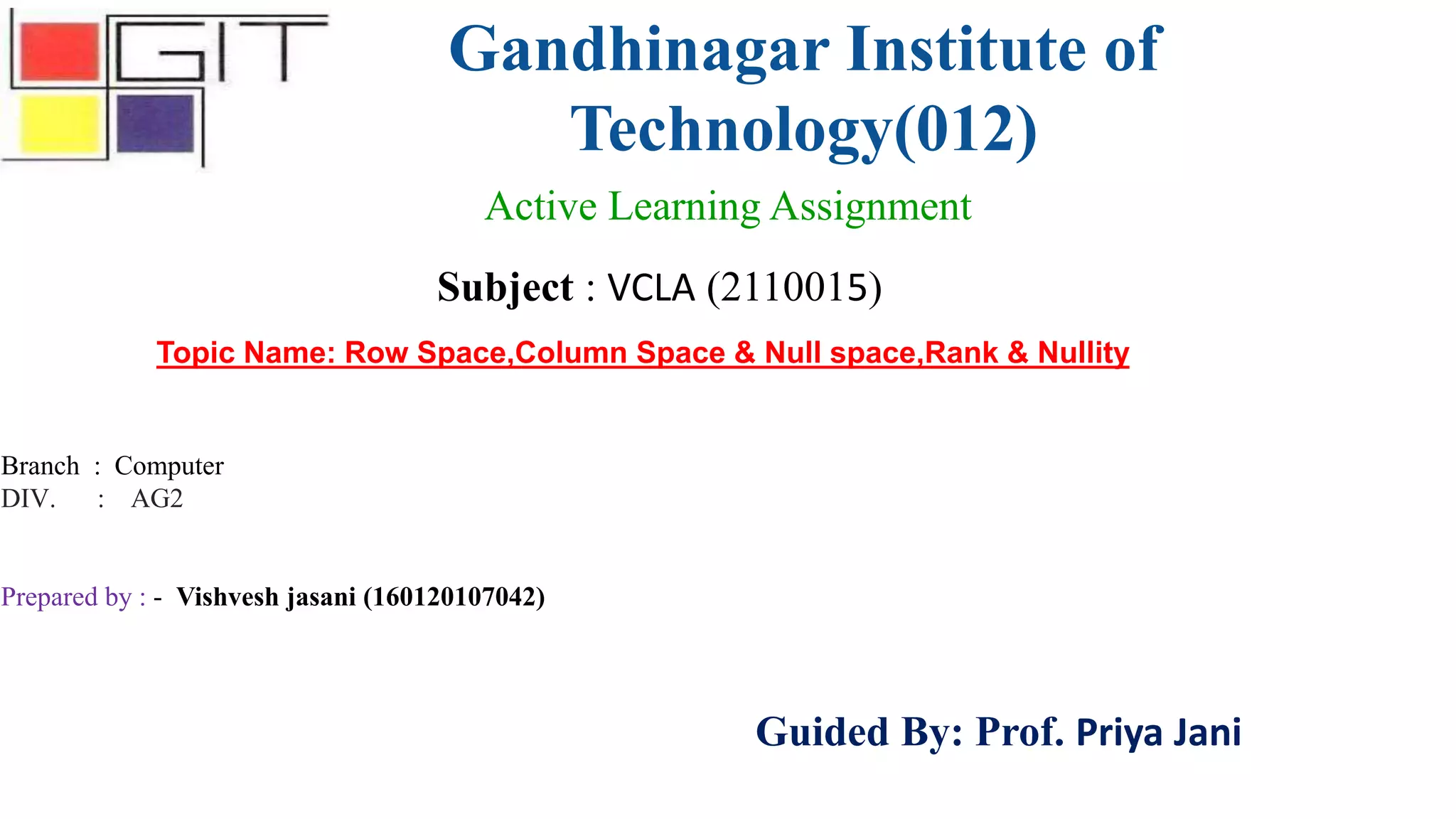 Gandhinagar Institute of
Technology(012)
Subject : VCLA (2110015)
Active Learning Assignment
Branch : Computer
DIV. : AG2
Prepared by : - Vishvesh jasani (160120107042)
Guided By: Prof. Priya Jani
Topic Name: Row Space,Column Space & Null space,Rank & Nullity
 
