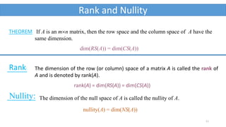 11
Rank and Nullity
If A is an mn matrix, then the row space and the column space of A have the
same dimension.
dim(RS(A)) = dim(CS(A))
THEOREM
The dimension of the row (or column) space of a matrix A is called the rank of
A and is denoted by rank(A).
rank(A) = dim(RS(A)) = dim(CS(A))
Rank:
Nullity: The dimension of the null space of A is called the nullity of A.
nullity(A) = dim(NS(A))
 