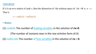 12
THEOREM
If A is an mn matrix of rank r, then the dimension of the solution space of Ax = 0 is n – r.
That is
n = rank(A) + nullity(A)
• Notes:
(1) rank(A): The number of leading variables in the solution of Ax=0.
(The number of nonzero rows in the row-echelon form of A)
(2) nullity (A): The number of free variables in the solution of Ax = 0.
 