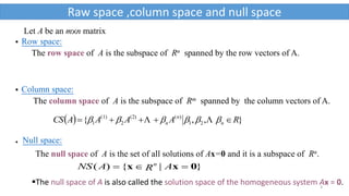 3
 Row space:
The row space of A is the subspace of Rn spanned by the row vectors of A.
 Column space:
The column space of A is the subspace of Rm spanned by the column vectors of A.
  },,{ 21
)((2)
2
(1)
1 RAAAACS n
n
n   
}|{)( 0xx  ARANS n
 Null space:
The null space of A is the set of all solutions of Ax=0 and it is a subspace of Rn.
Let A be an m×n matrix
Raw space ,column space and null space
The null space of A is also called the solution space of the homogeneous system Ax = 0.
 