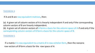 7
THEOREM 4
If A and B are row equivalent matrices, then:
(a) A given set of column vectors of A is linearly independent if and only if the corresponding
column vectors of B are linearly independent.
(b) A given set of column vectors of A forms a basis for the column space of A if and only if the
corresponding column vectors of B form a basis for the column space of B.
If a matrix A is row equivalent to a matrix B in row-echelon form, then the nonzero
row vectors of B form a basis for the row space of A.
THEOREM 5
 