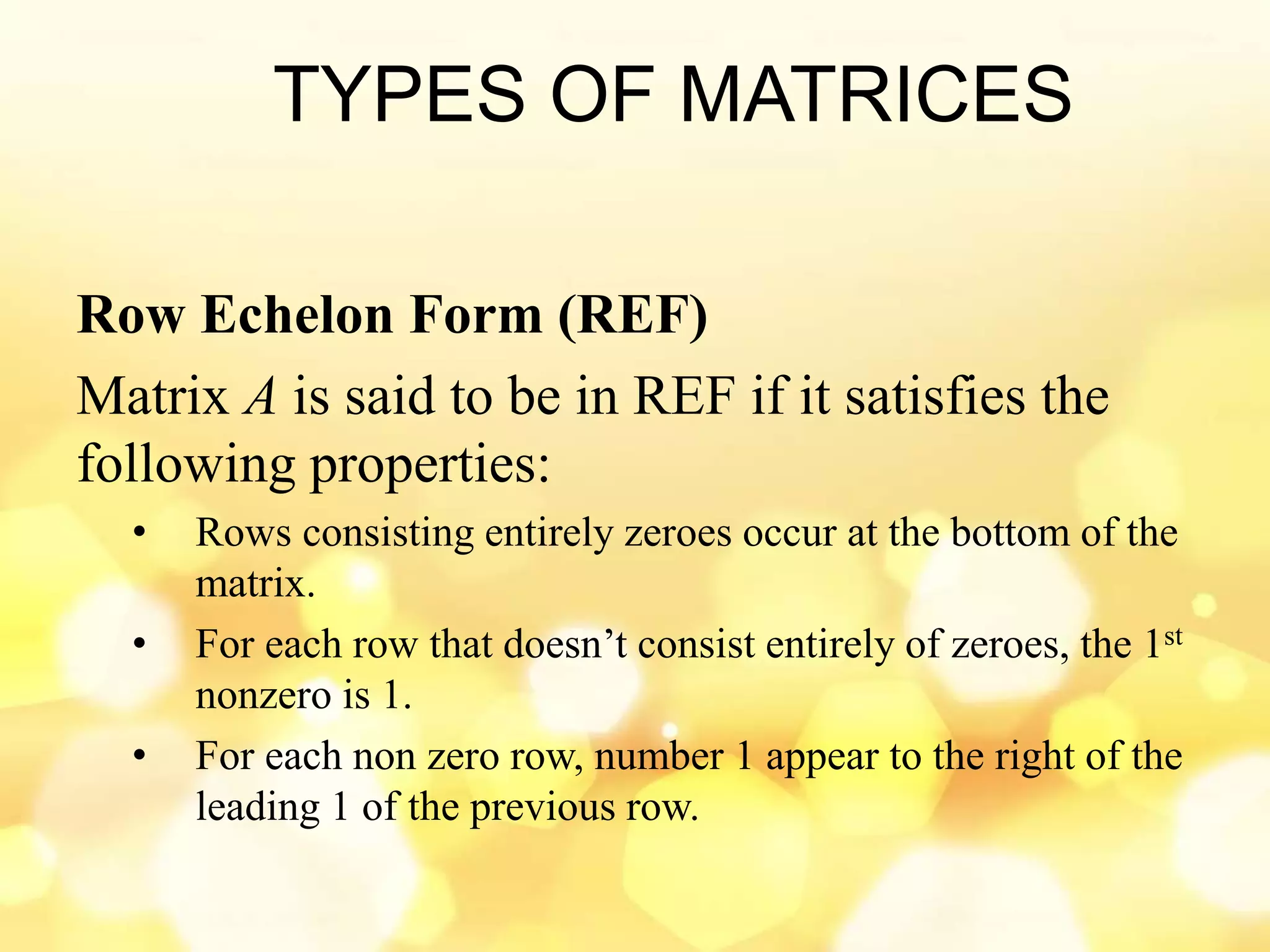 TYPES OF MATRICES
Row Echelon Form (REF)
Matrix A is said to be in REF if it satisfies the
following properties:
• Rows consisting entirely zeroes occur at the bottom of the
matrix.
• For each row that doesn’t consist entirely of zeroes, the 1st
nonzero is 1.
• For each non zero row, number 1 appear to the right of the
leading 1 of the previous row.
 
