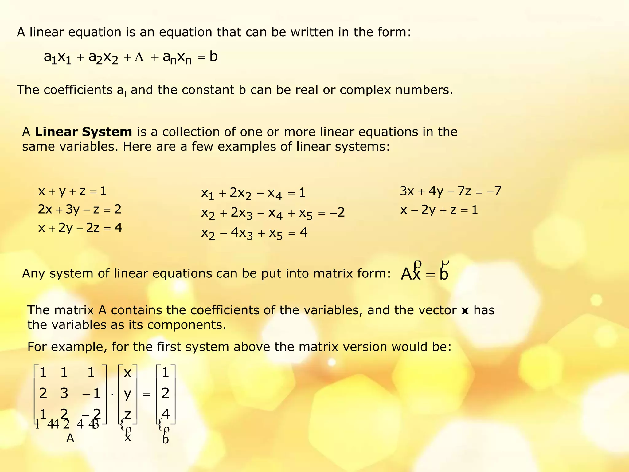 A linear equation is an equation that can be written in the form:
The coefficients ai and the constant b can be real or complex numbers.
A Linear System is a collection of one or more linear equations in the
same variables. Here are a few examples of linear systems:
bxaxaxa nn2211  
4z2y2x
2zy3x2
1zyx



4xx4x
2xxx2x
1xx2x
532
5432
421



1zy2x
7z7y4x3


Any system of linear equations can be put into matrix form: bxA


The matrix A contains the coefficients of the variables, and the vector x has
the variables as its components.
For example, for the first system above the matrix version would be:
 
bxA
4
2
1
z
y
x
221
132
111
  


































 