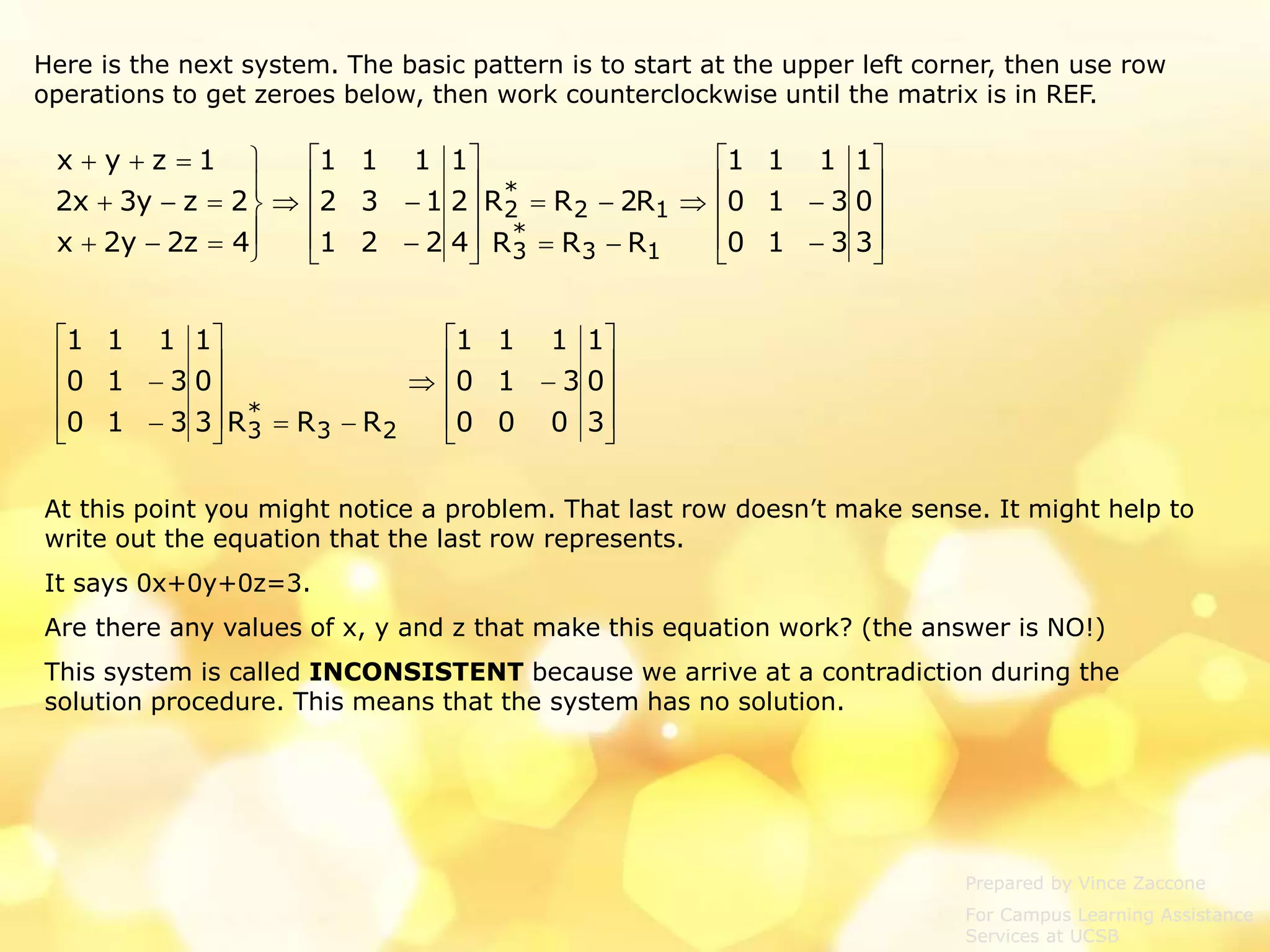 Prepared by Vince Zaccone
For Campus Learning Assistance
Services at UCSB
Here is the next system. The basic pattern is to start at the upper left corner, then use row
operations to get zeroes below, then work counterclockwise until the matrix is in REF.


































3
0
1
310
310
111
RRR
R2RR
4
2
1
221
132
111
4z2y2x
2zy3x2
1zyx
13
*
3
12
*
2























3
0
1
000
310
111
RRR3
0
1
310
310
111
23
*
3
At this point you might notice a problem. That last row doesn’t make sense. It might help to
write out the equation that the last row represents.
It says 0x+0y+0z=3.
Are there any values of x, y and z that make this equation work? (the answer is NO!)
This system is called INCONSISTENT because we arrive at a contradiction during the
solution procedure. This means that the system has no solution.
 