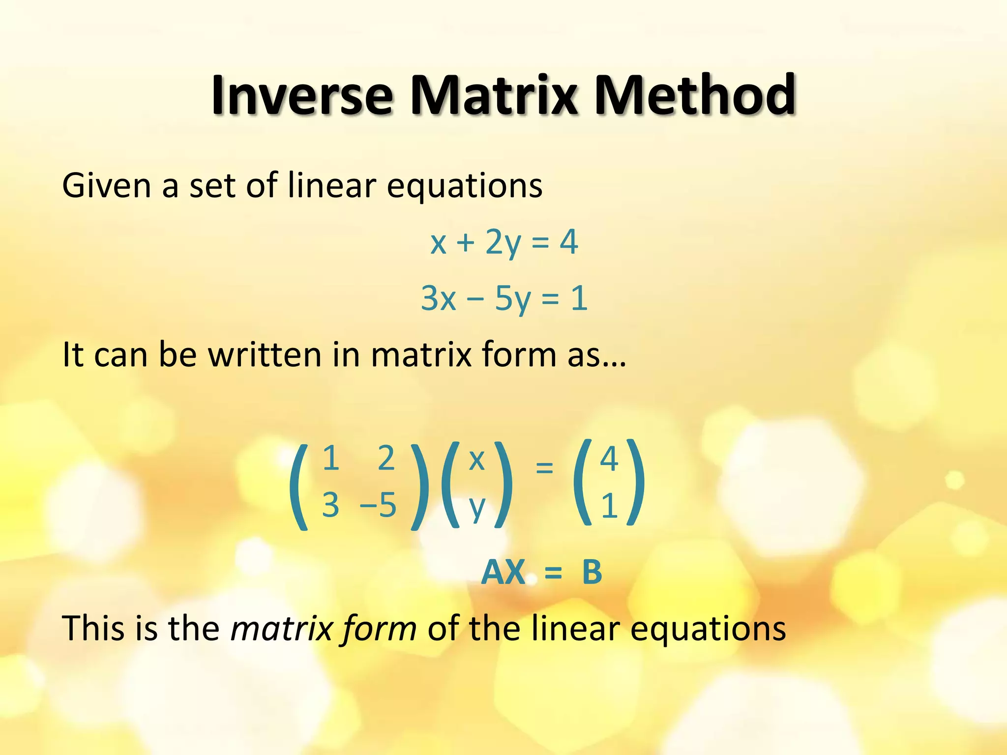 Inverse Matrix Method
Given a set of linear equations
x + 2y = 4
3x − 5y = 1
It can be written in matrix form as…
=
AX = B
This is the matrix form of the linear equations
1 2
3 −5( ) x
y( ) 4
1( )
 