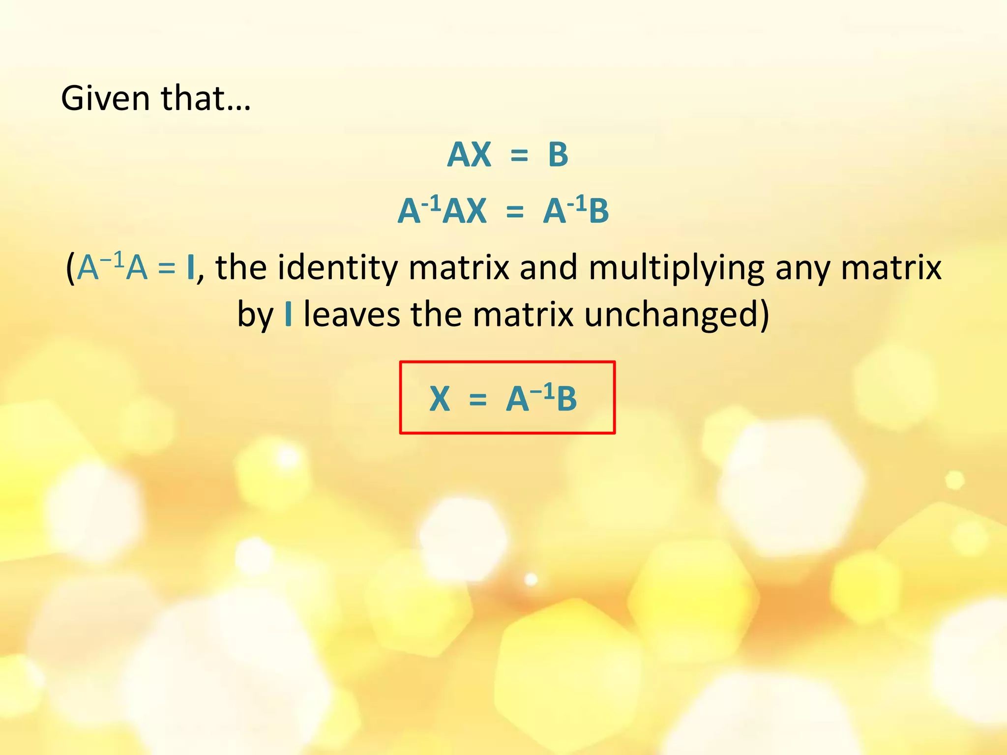 Given that…
AX = B
A-1AX = A-1B
(A−1A = I, the identity matrix and multiplying any matrix
by I leaves the matrix unchanged)
X = A−1B
 