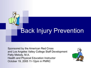 Back Injury Prevention
Sponsored by the American Red Cross
and Los Angeles Valley College Staff Development
Patty Melody, M.A.
Health and Physical Education Instructor
October 19, 2005 11-12pm in PMRC
 