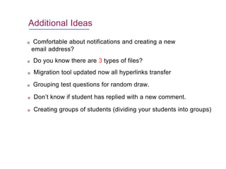Additional Ideas
Comfortable about notifications and creating a new
email address?
Do you know there are 3 types of files?
Migration tool updated now all hyperlinks transfer
Grouping test questions for random draw.
Don’t know if student has replied with a new comment.
Creating groups of students (dividing your students into groups)
 