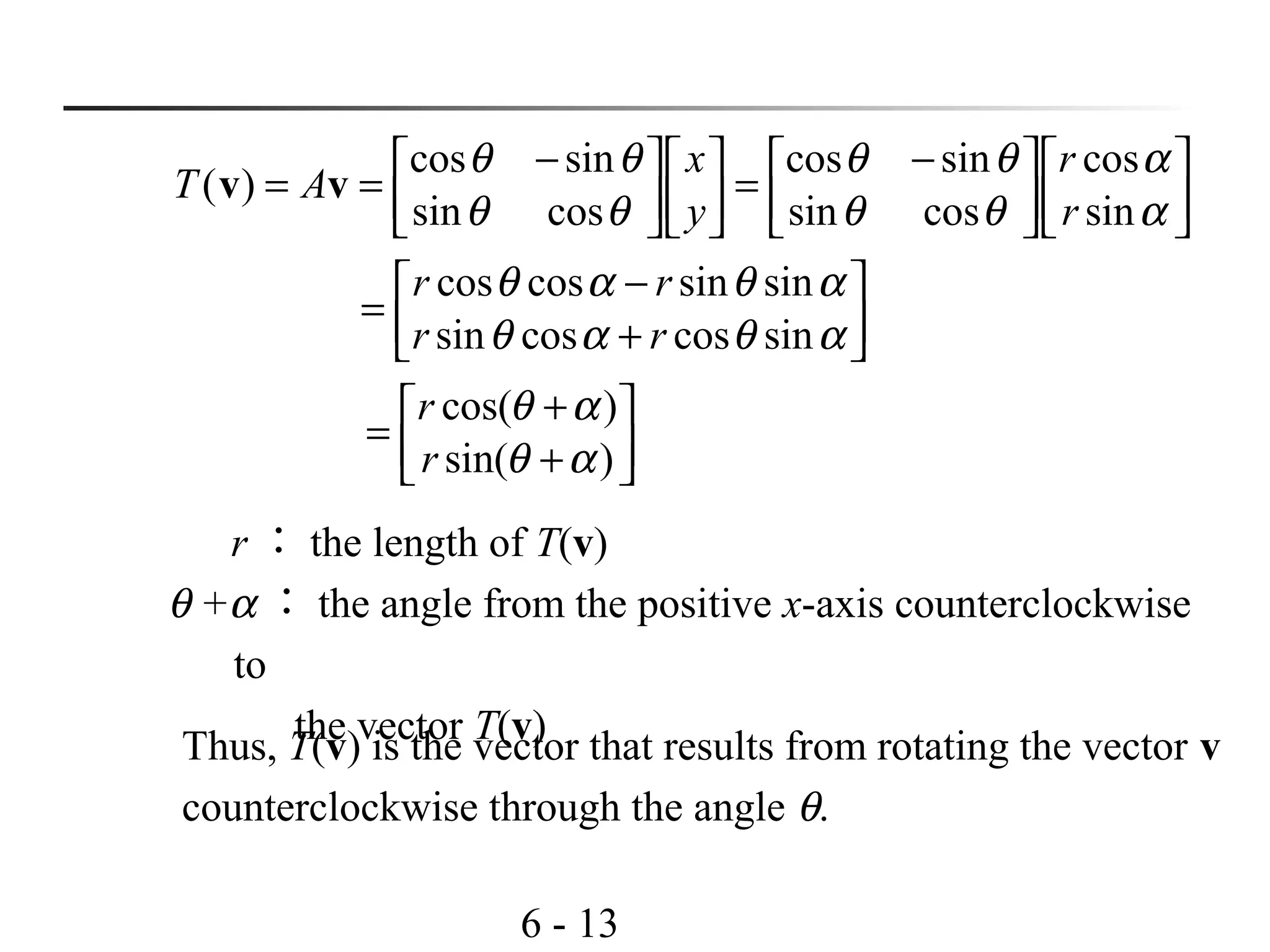 6 - 13




+
+
=




+
−
=







 −
=






 −
==
)sin(
)cos(
sincoscossin
sinsincoscos
sin
cos
cossin
sincos
cossin
sincos
)(
αθ
αθ
αθαθ
αθαθ
α
α
θθ
θθ
θθ
θθ
r
r
rr
rr
r
r
y
x
AT vv
r ： the length of T(v)
θ +α ： the angle from the positive x-axis counterclockwise
to
the vector T(v)Thus, T(v) is the vector that results from rotating the vector v
counterclockwise through the angle θ.
 