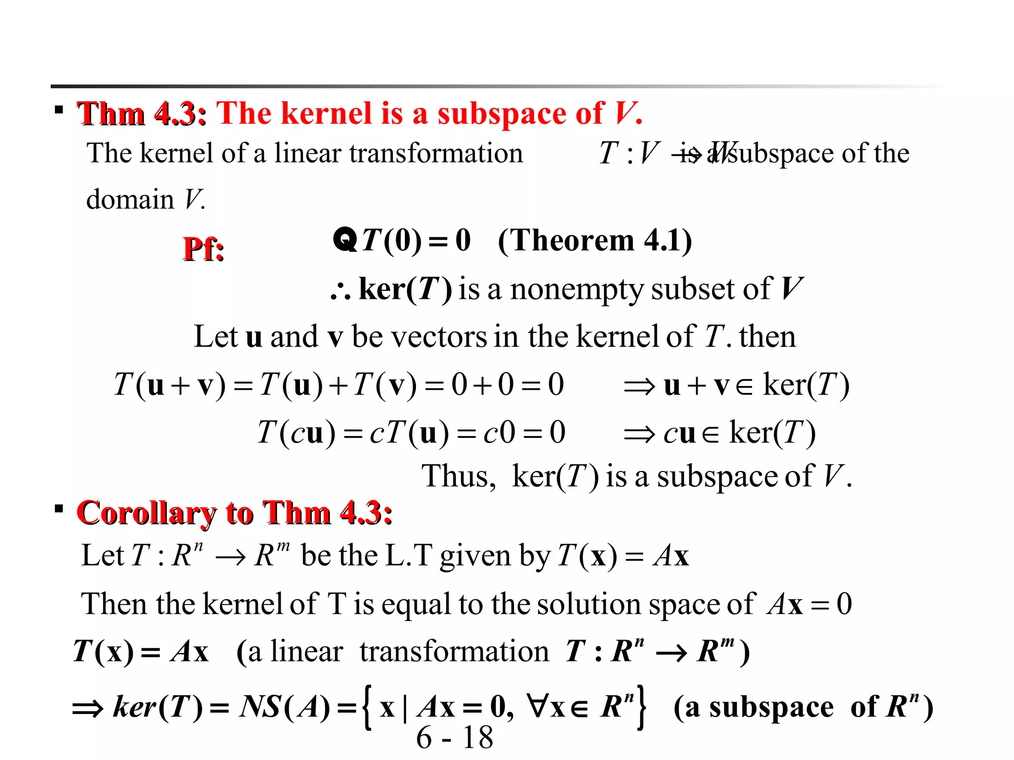 6 - 18

Thm 4.3:Thm 4.3: The kernel is a subspace of V.
The kernel of a linear transformation is a subspace of the
domain V.
WVT →:
(0) 0 (Theorem 4.1)T =QPf:Pf:
is a nonempty subset ofker( )T V∴
then.ofkernelin thevectorsbeandLet Tvu
000)()()( =+=+=+ vuvu TTT
00)()( === ccTcT uu )ker(Tc ∈⇒ u
)ker(T∈+⇒ vu
.ofsubspaceais)ker(Thus, VT

Corollary to Thm 4.3:Corollary to Thm 4.3:
0ofspacesolutionthetoequalisTofkernelThen the
)(bygivenL.Tthebe:Let
=
=→
x
xx
A
ATRRT mn
{ }
a linear transformation(x) x ( : )
( ) ( ) x | x 0, x (a subspace of )
n m
n n
T A T R R
ker T NS A A R R
= →
⇒ = = = ∀ ∈
 