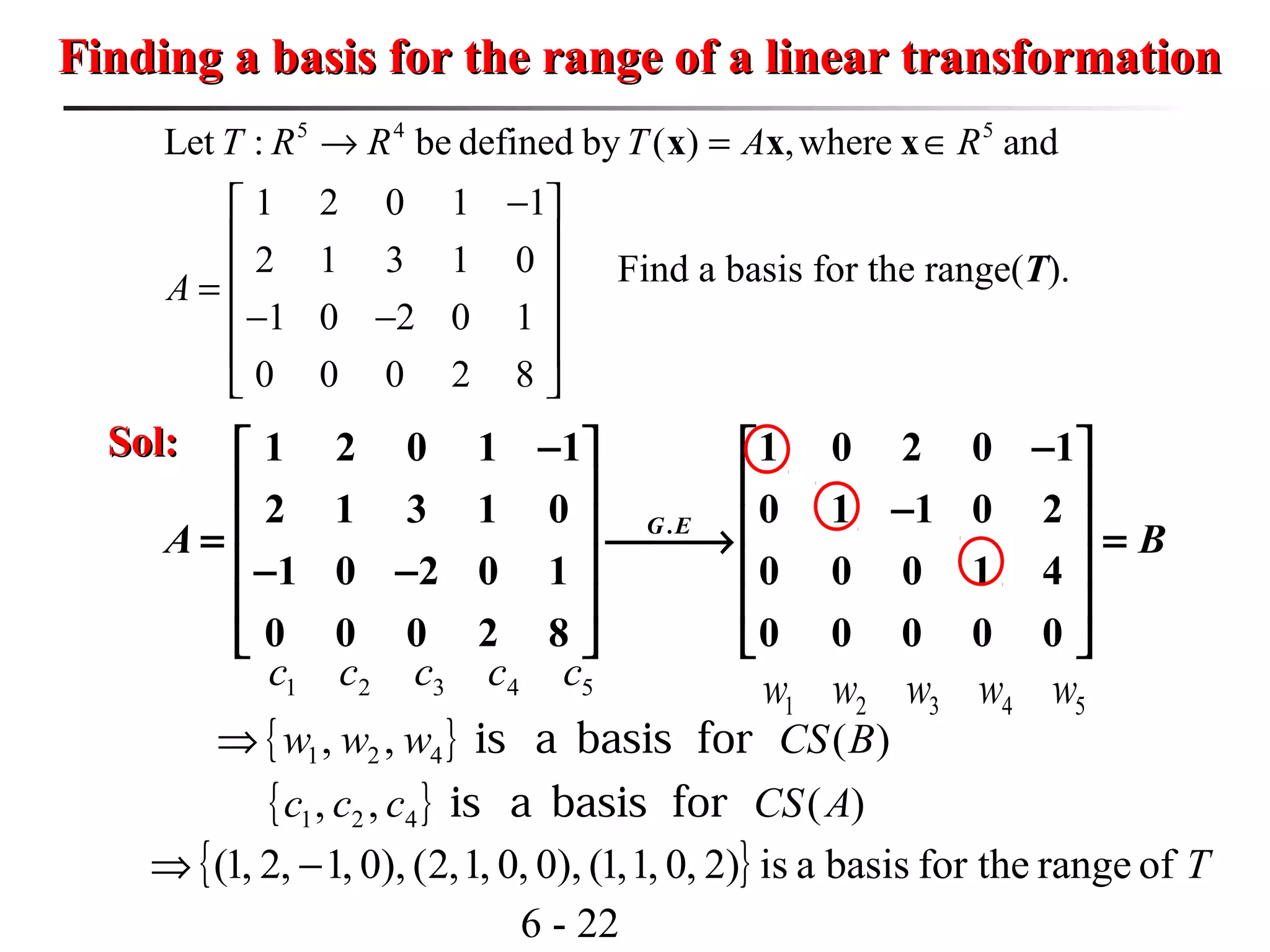 6 - 22
Finding a basis for the range of a linear transformationFinding a basis for the range of a linear transformation
5 4 5
Let : be defined by ( ) ,where and
1 2 0 1 1
2 1 3 1 0
1 0 2 0 1
0 0 0 2 8
T R R T A R
A
→ = ∈
− 
 
 =
 − −
 
 
x x x
Find a basis for the range(T).
Sol:Sol:
.
1 2 0 1 1 1 0 2 0 1
2 1 3 1 0 0 1 1 0 2
1 0 2 0 1 0 0 0 1 4
0 0 0 2 8 0 0 0 0 0
G E
A B
− −   
   −   = → =
   − −
   
   
54321 ccccc
54321 wwwww
{ }
{ } )(,,
)(,,
421
421
ACSccc
BCSwww
forbasisais
forbasisais⇒
{ } Tofrangefor thebasisais)2,0,1,1(),0,0,1,2(),0,1,2,1( −⇒
 