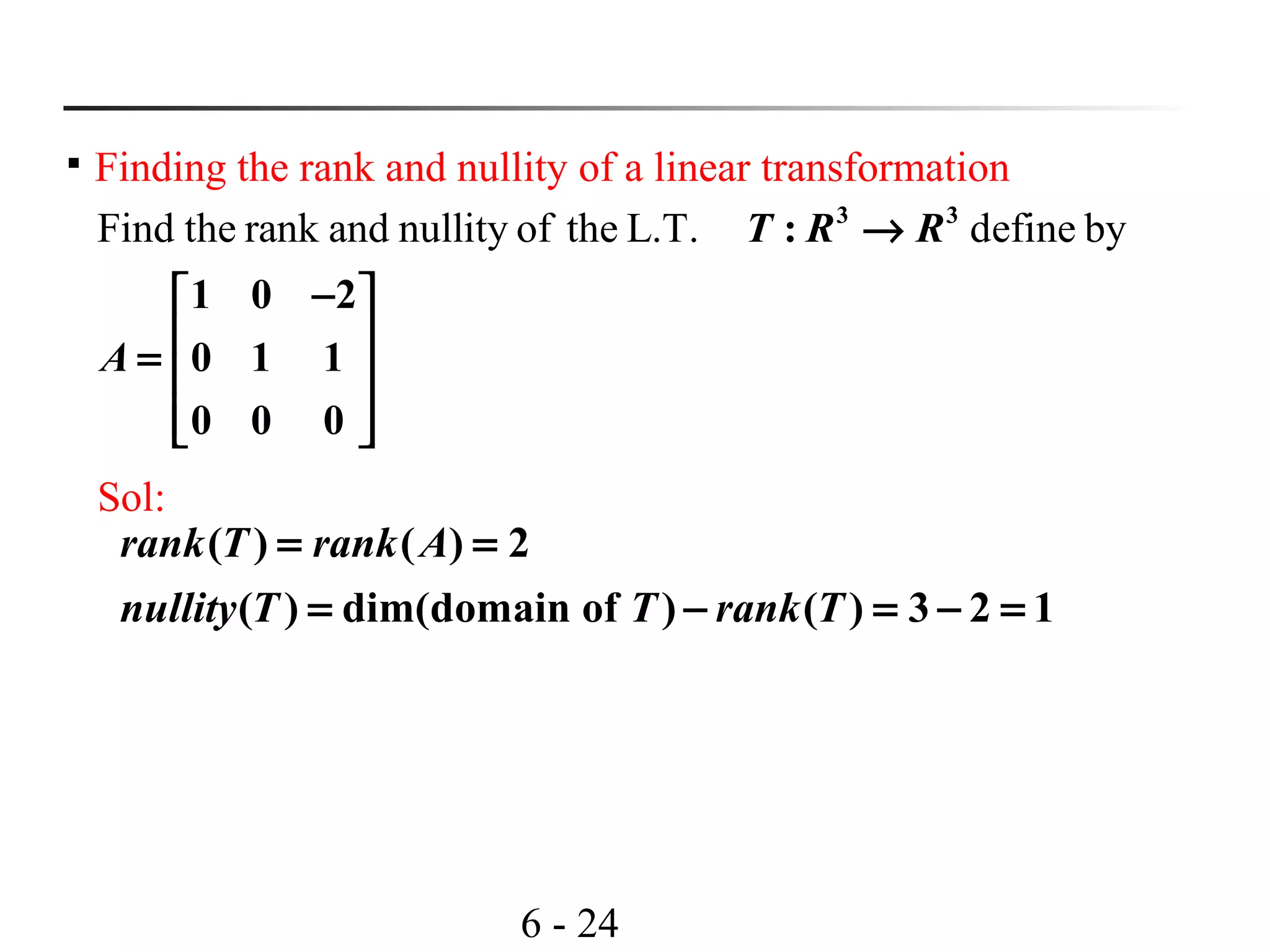6 - 24

Finding the rank and nullity of a linear transformation
Find the rank and nullity of the L.T. define by3 3
:
1 0 2
0 1 1
0 0 0
T R R
A
→
− 
 =  
  
Sol:
( ) ( ) 2
( ) dim(domain of ) ( ) 3 2 1
rank T rank A
nullity T T rank T
= =
= − = − =
 