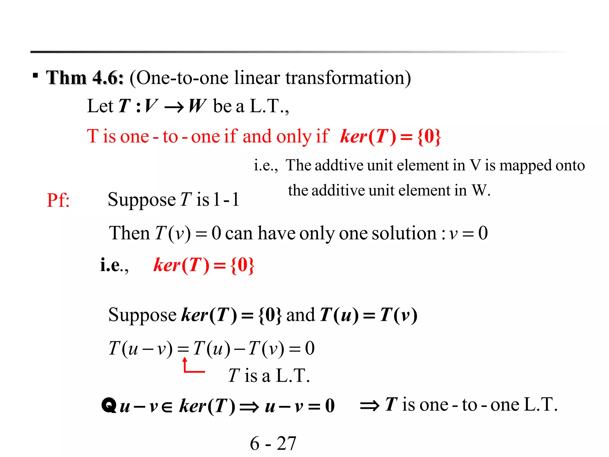 6 - 27

Thm 4.6:Thm 4.6: (One-to-one linear transformation)
T is one - to -one if and
Let
only
be a L.T.,
if ( ) {0}
:
ker T
T V W
=
→
Pf: 1-1isSupposeT
0:solutiononeonlyhavecan0)(Then == vvT
.,.e ) {0i ( }ker T =
Suppose and( ) {0} ( ) ( )ker T T u T v= =
0)()()( =−=− vTuTvuT
L.T.aisT
( ) 0u v ker T u v− ∈ ⇒ − =Q is one- to -one L.T.T⇒
i.e., The addtive unit element in V is mapped onto
the additive unit element in W.
 