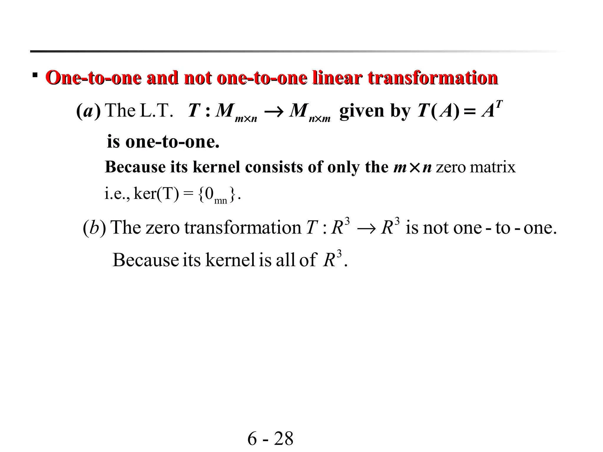 6 - 28

One-to-one and not one-to-one linear transformationOne-to-one and not one-to-one linear transformation
The L.T.( ) : given by ( )
is one-to-one.
T
m n n ma T M M T A A× ×→ =
mn
zero matrix
i.e., ker(T) = {0 }.
Because its kernel consists of only the m n×
one.-to-onenotis:ationtransformzeroThe)( 33
RRTb →
.ofalliskernelitsBecause 3
R
 