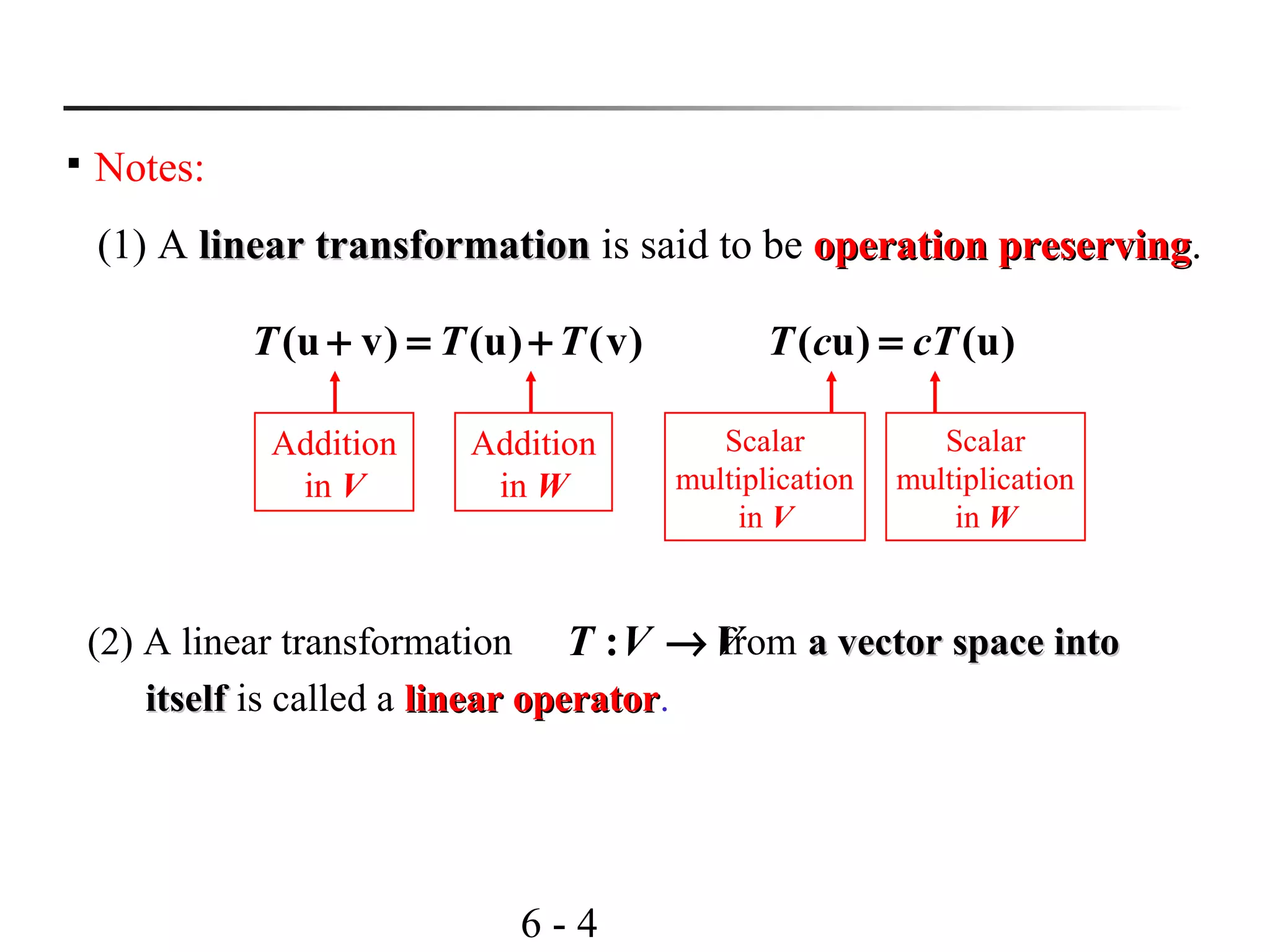 6 - 4

Notes:
(1) A linear transformationlinear transformation is said to be operation preservingoperation preserving.
(u v) (u) (v)T T T+ = +
Addition
in V
Addition
in W
( u) (u)T c cT=
Scalar
multiplication
in V
Scalar
multiplication
in W
(2) A linear transformation from a vector space intoa vector space into
itselfitself is called a linear operatorlinear operator.
:T V V→
 