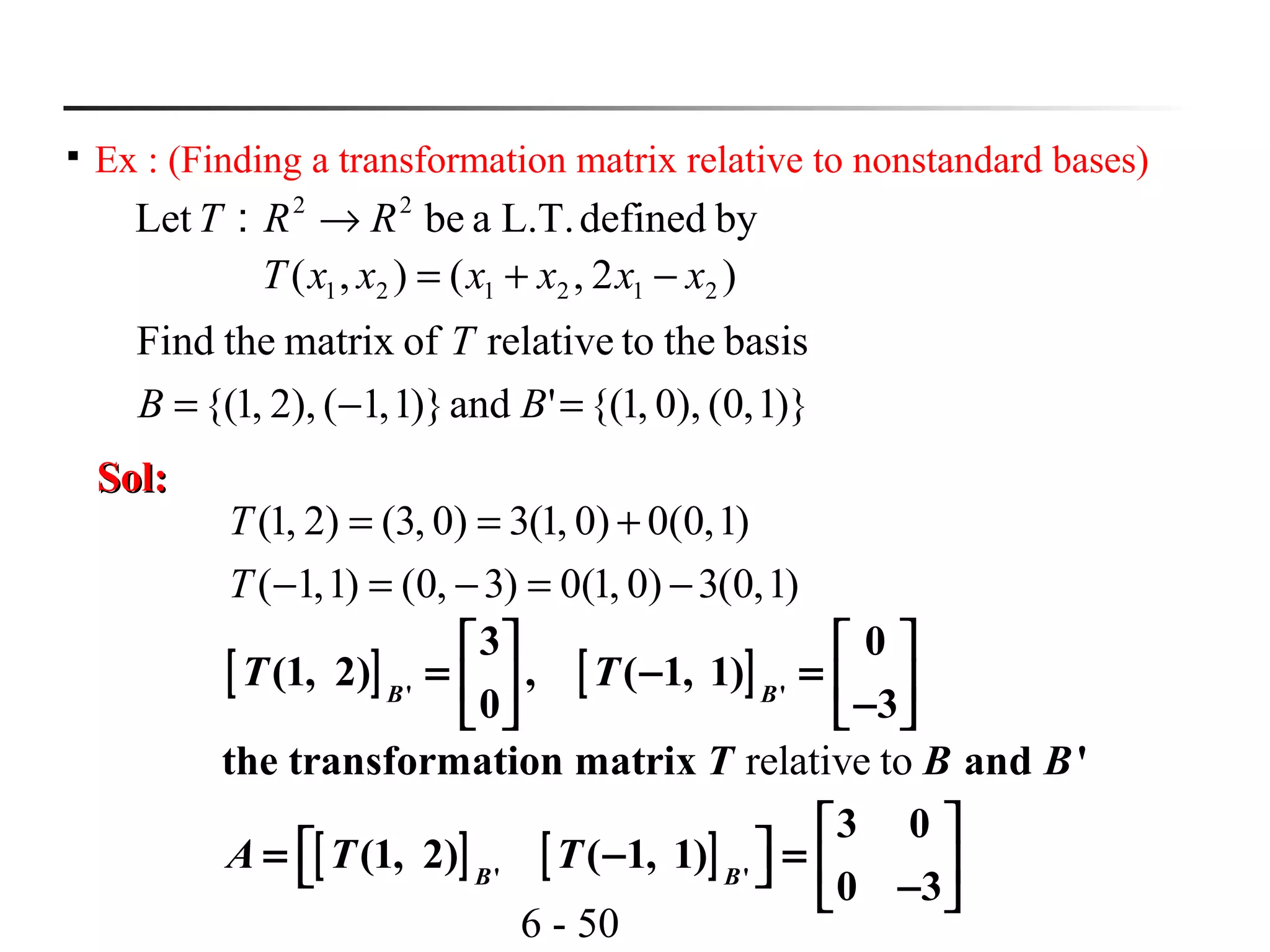 6 - 50

Ex : (Finding a transformation matrix relative to nonstandard bases)
bydefinedL.T.abe：Let 22
RRT →
)2,(),( 212121 xxxxxxT −+=
)}1,0(),0,1{('and)}1,1(),2,1{(
basisthetorelativeofmatrixtheFind
=−= BB
T
Sol:Sol:
)1,0(3)0,1(0)3,0()1,1(
)1,0(0)0,1(3)0,3()2,1(
−=−=−
+==
T
T
[ ] [ ]' '
3 0
(1, 2) , ( 1, 1)
0 3B B
T T
   
= − =   −   
relative tothe transformation matrix and 'T B B
[ ] [ ]' '
3 0
(1, 2) ( 1, 1)
0 3B B
A T T
 
 = − =    − 
 