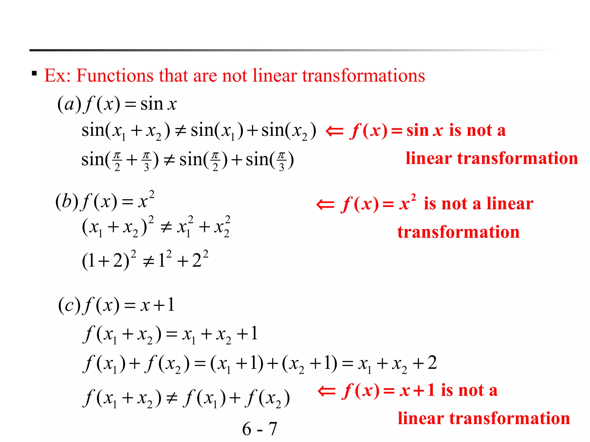 6 - 7

Ex: Functions that are not linear transformations
xxfa sin)()( =
2
)()( xxfb =
1)()( += xxfc
)sin()sin()sin( 2121 xxxx +≠+
)sin()sin()sin( 3232
ππππ
+≠+
2
2
2
1
2
21 )( xxxx +≠+
222
21)21( +≠+
1)( 2121 ++=+ xxxxf
2)1()1()()( 212121 ++=+++=+ xxxxxfxf
)()()( 2121 xfxfxxf +≠+
( ) sin is not a
linear transformation
f x x⇐ =
2
( ) is not a linear
transformation
f x x⇐ =
( ) 1 is not a
linear transformation
f x x⇐ = +
 