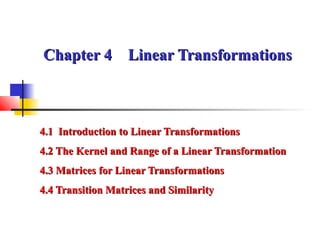 Chapter 4 Linear TransformationsChapter 4 Linear Transformations
4.1 Introduction to Linear Transformations4.1 Introduction to Linear Transformations
4.2 The Kernel and Range of a Linear Transformation4.2 The Kernel and Range of a Linear Transformation
4.3 Matrices for Linear Transformations4.3 Matrices for Linear Transformations
4.4 Transition Matrices and Similarity4.4 Transition Matrices and Similarity
 