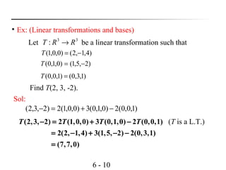 6 - 10

Ex: (Linear transformations and bases)
Let be a linear transformation such that33
: RRT →
)4,1,2()0,0,1( −=T
)2,5,1()0,1,0( −=T
)1,3,0()1,0,0( =T
Sol:
)1,0,0(2)0,1,0(3)0,0,1(2)2,3,2( −+=−
(2,3, 2) 2 (1,0,0) 3 (0,1,0) 2 (0,0,1)
2(2, 1,4) 3(1,5, 2) 2(0,3,1)
(7,7,0)
T T T T− = + −
= − + − −
=
(T is a L.T.)
Find T(2, 3, -2).
 