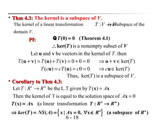 6 - 18

Thm 4.3:Thm 4.3: The kernel is a subspace of V.
The kernel of a linear transformation is a subspace of the
domain V.
WVT →:
(0) 0 (Theorem 4.1)T =QPf:Pf:
is a nonempty subset ofker( )T V∴
then.ofkernelin thevectorsbeandLet Tvu
000)()()( =+=+=+ vuvu TTT
00)()( === ccTcT uu )ker(Tc ∈⇒ u
)ker(T∈+⇒ vu
.ofsubspaceais)ker(Thus, VT

Corollary to Thm 4.3:Corollary to Thm 4.3:
0ofspacesolutionthetoequalisTofkernelThen the
)(bygivenL.Tthebe:Let
=
=→
x
xx
A
ATRRT mn
{ }
a linear transformation(x) x ( : )
( ) ( ) x | x 0, x (a subspace of )
n m
n n
T A T R R
ker T NS A A R R
= →
⇒ = = = ∀ ∈
 