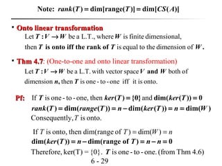 6 - 29

Onto linear transformationOnto linear transformation
Let be a L.T., where is finite dimensional,
then is equal to the dimension of
:
is onto iff the rank of .
T V W W
T T W
→

Thm 4.7Thm 4.7: (One-to-one and onto linear transformation)
Let be a L.T. with vector space both of
dimension then is one - to -one iff it is onto.
: and
,
T V W V W
n T
→
Pf:Pf: If is one- to -one, then and( ) {0} dim( ( )) 0T ker T ker T= =
( ) dim( ( )) dim( ( )) dim( )rank T range T n ker T n W= = − = =
onto.isly,Consequent T
dim( ( )) dim(range of ) 0ker T n T n n= − = − =
Therefore, ker(T) = {0}. is one - to -one.(from Thm 4.6)T
nWTT == )dim()ofrangedim(thenonto,isIf
( ) dim[range( )] dim[ ( )]rank T T CS A= =Note:
 