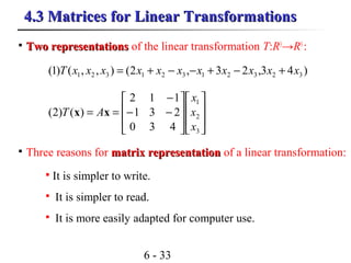 6 - 33
4.3 Matrices for Linear Transformations4.3 Matrices for Linear Transformations
)43,23,2(),,()1( 32321321321 xxxxxxxxxxxT +−+−−+=

Three reasons for matrix representationmatrix representation of a linear transformation:
















−−
−
==
3
2
1
430
231
112
)()2(
x
x
x
AT xx

It is simpler to write.

It is simpler to read.

It is more easily adapted for computer use.

Two representationsTwo representations of the linear transformation T:R3
→R3
:
 