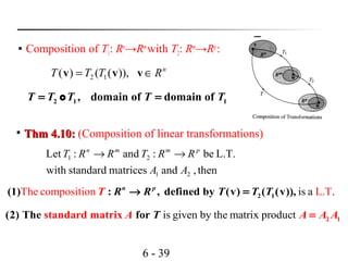 6 - 39

Composition of T1: Rn
→Rm
with T2: Rm
→Rp
:
n
RTTT ∈= vvv )),(()( 12
2 1 1, domain of domain ofT T T T T= =o

Thm 4.10:Thm 4.10: (Composition of linear transformations)
then,andmatricesstandardwith
L.T.be:and:Let
21
21
AA
RRTRRT pmmn
→→
is a .The composition L.T2 1(1) : , defined by (v) ( (v)),n p
TT R R T T→ =
is given by the matrix product 2 1(2) The standard ma fortrix A A AT A=
 