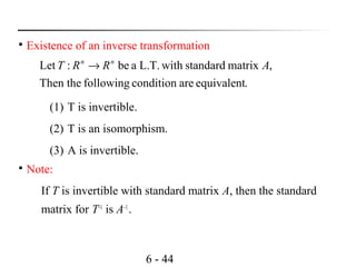 6 - 44

Existence of an inverse transformation
.equivalentareconditionfollowingThen the
,matrixstandardwithL.T.abe:Let ARRT nn
→

Note:
If T is invertible with standard matrix A, then the standard
matrix for T–1
is A–1
.
(1) T is invertible.
(2) T is an isomorphism.
(3) A is invertible.
 